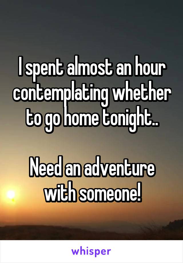 I spent almost an hour contemplating whether to go home tonight..

Need an adventure with someone!