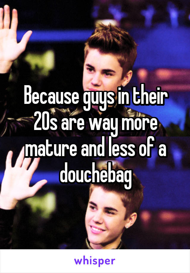 Because guys in their 20s are way more mature and less of a douchebag