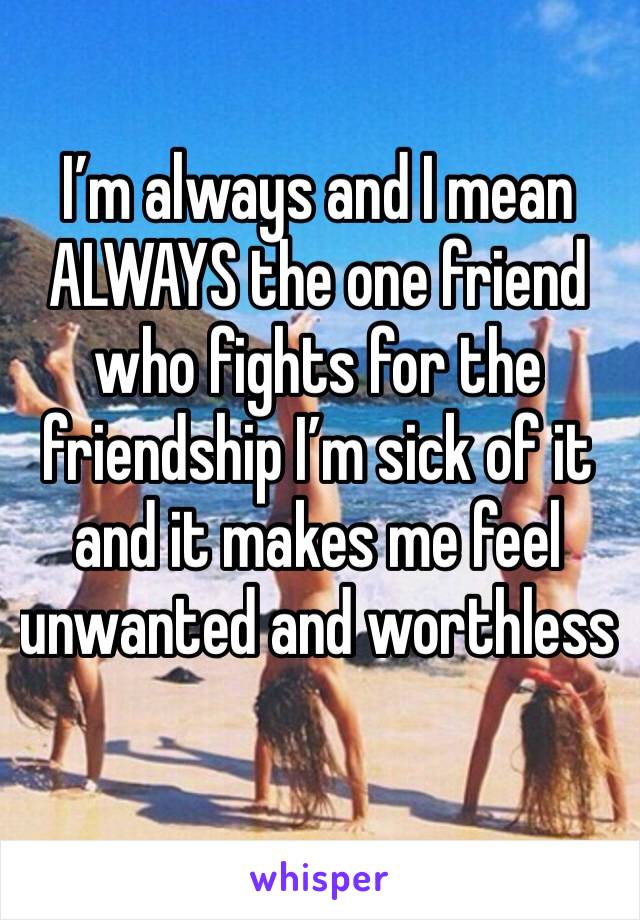 I’m always and I mean ALWAYS the one friend who fights for the friendship I’m sick of it and it makes me feel unwanted and worthless