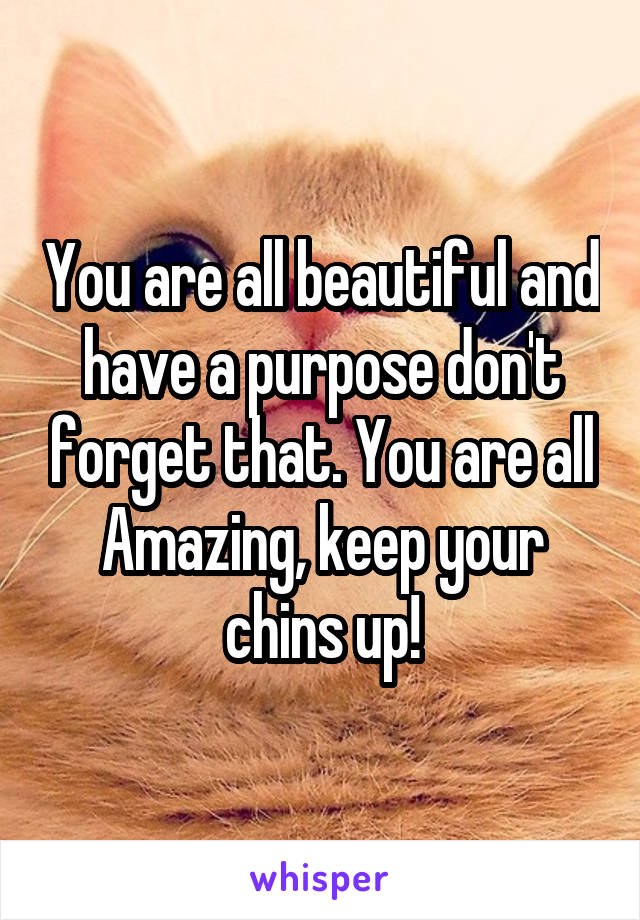 You are all beautiful and have a purpose don't forget that. You are all Amazing, keep your chins up!