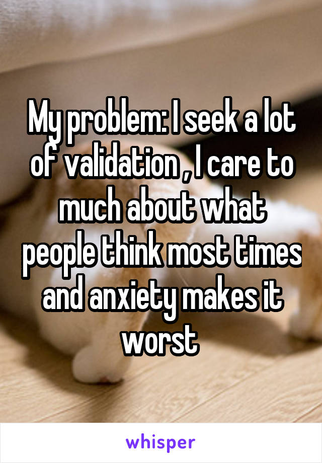My problem: I seek a lot of validation , I care to much about what people think most times and anxiety makes it worst 