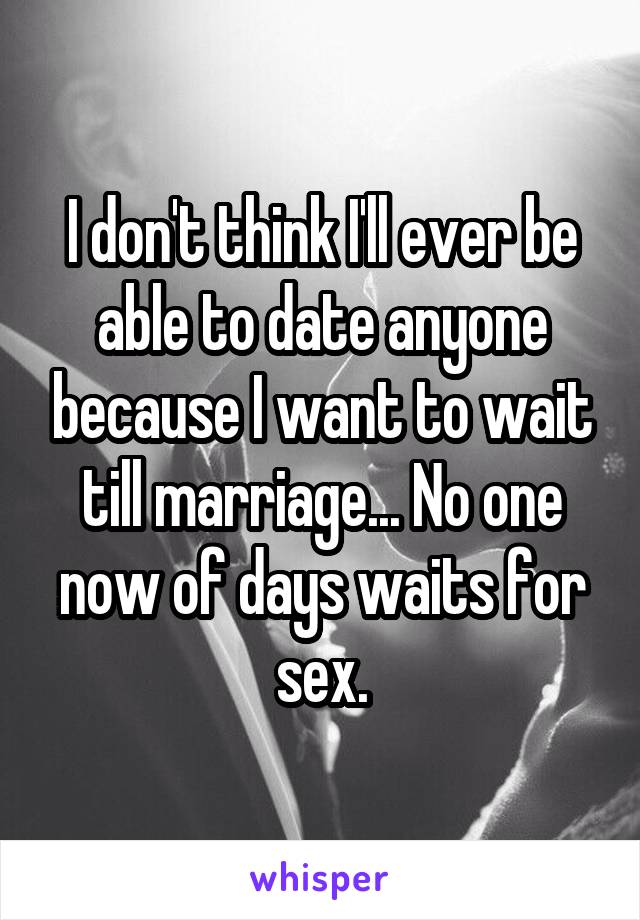 I don't think I'll ever be able to date anyone because I want to wait till marriage... No one now of days waits for sex.
