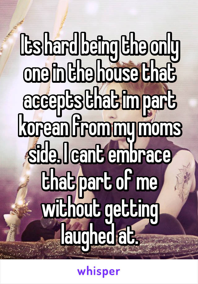 Its hard being the only one in the house that accepts that im part korean from my moms side. I cant embrace that part of me without getting laughed at.