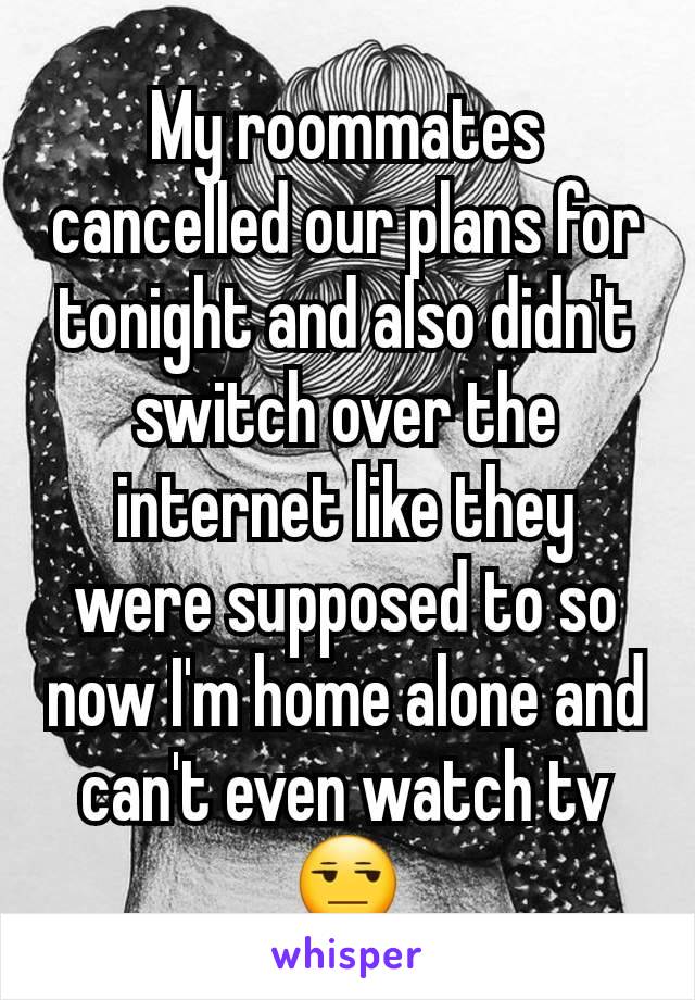 My roommates cancelled our plans for tonight and also didn't switch over the internet like they were supposed to so now I'm home alone and can't even watch tv 😒