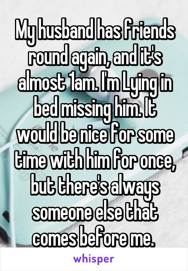 My husband has friends round again, and it's almost 1am. I'm Lying in bed missing him. It would be nice for some time with him for once, but there's always someone else that comes before me. 