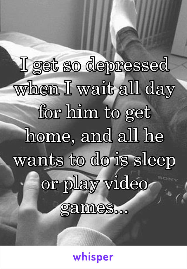 I get so depressed when I wait all day for him to get home, and all he wants to do is sleep or play video games...