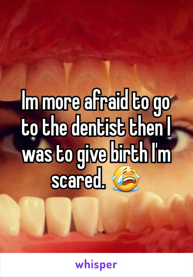 Im more afraid to go to the dentist then I was to give birth I'm scared. 😭