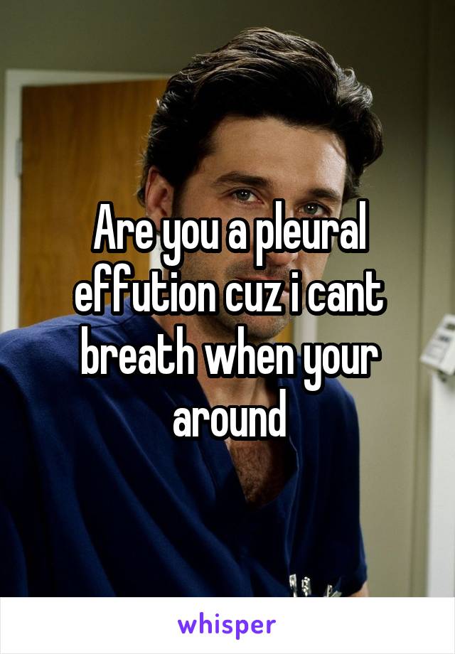 Are you a pleural effution cuz i cant breath when your around