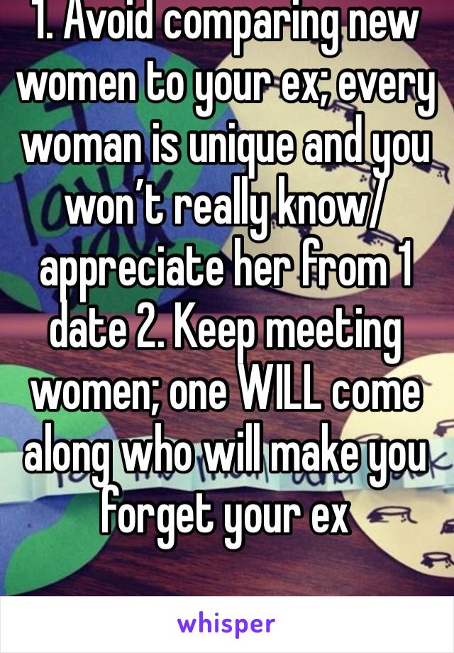 1. Avoid comparing new women to your ex; every woman is unique and you won’t really know/appreciate her from 1 date 2. Keep meeting women; one WILL come along who will make you forget your ex