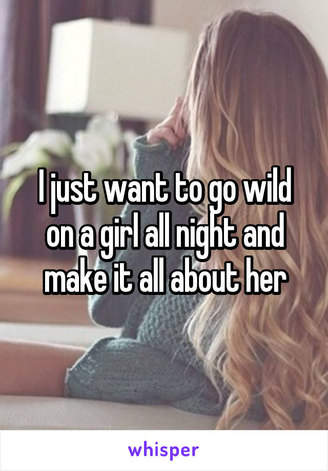 I just want to go wild on a girl all night and make it all about her