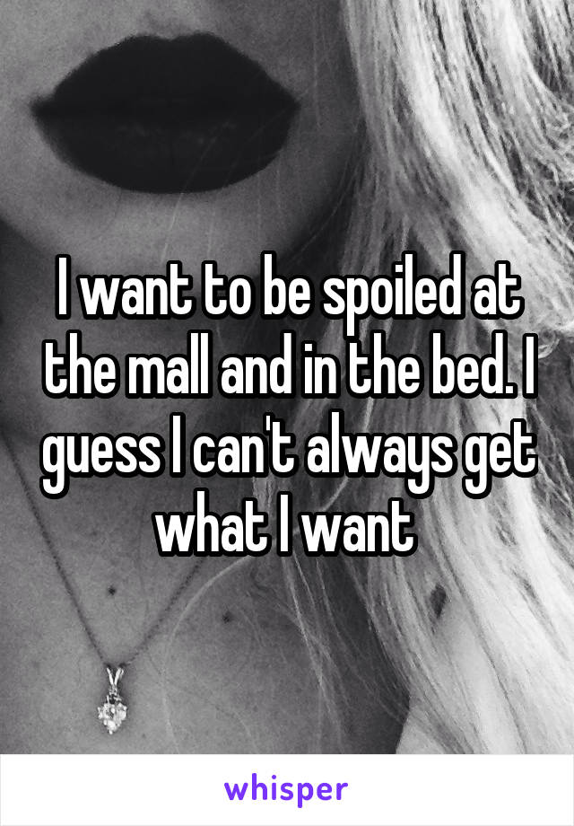 I want to be spoiled at the mall and in the bed. I guess I can't always get what I want 