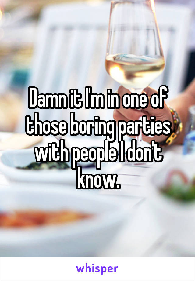 Damn it I'm in one of those boring parties with people I don't know.