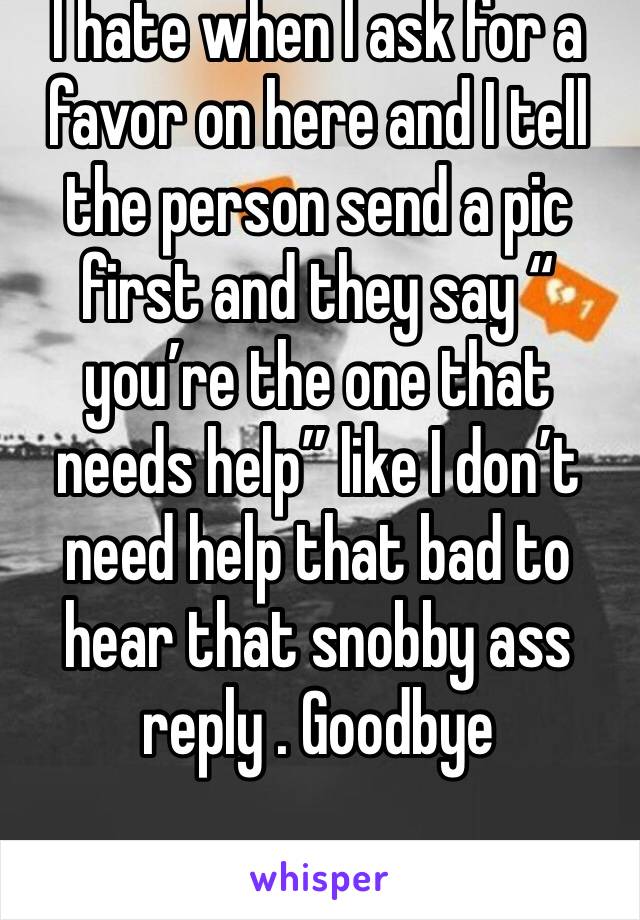 I hate when I ask for a favor on here and I tell the person send a pic first and they say “ you’re the one that needs help” like I don’t need help that bad to hear that snobby ass reply . Goodbye 