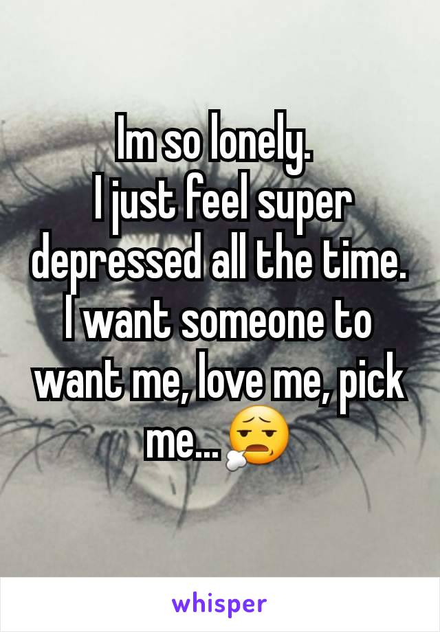 Im so lonely. 
 I just feel super depressed all the time.
I want someone to want me, love me, pick me...😧
