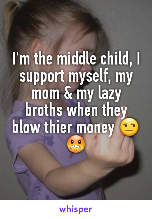 I'm the middle child, I support myself, my mom & my lazy  broths when they blow thier money 😒😠