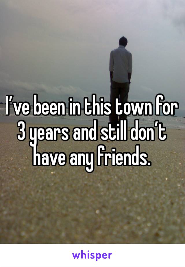 I’ve been in this town for 3 years and still don’t have any friends. 
