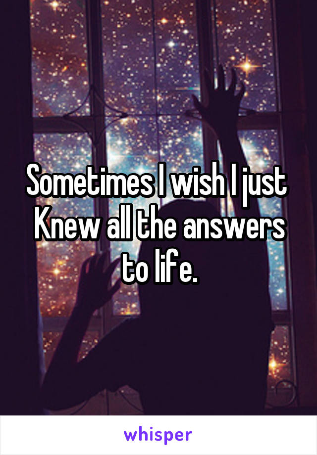 Sometimes I wish I just 
Knew all the answers to life.