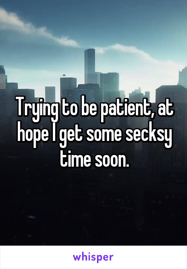 Trying to be patient, at hope I get some secksy time soon.