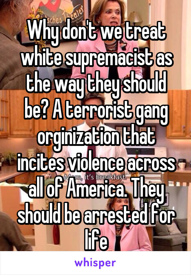 Why don't we treat white supremacist as the way they should be? A terrorist gang orginization that incites violence across all of America. They should be arrested for life