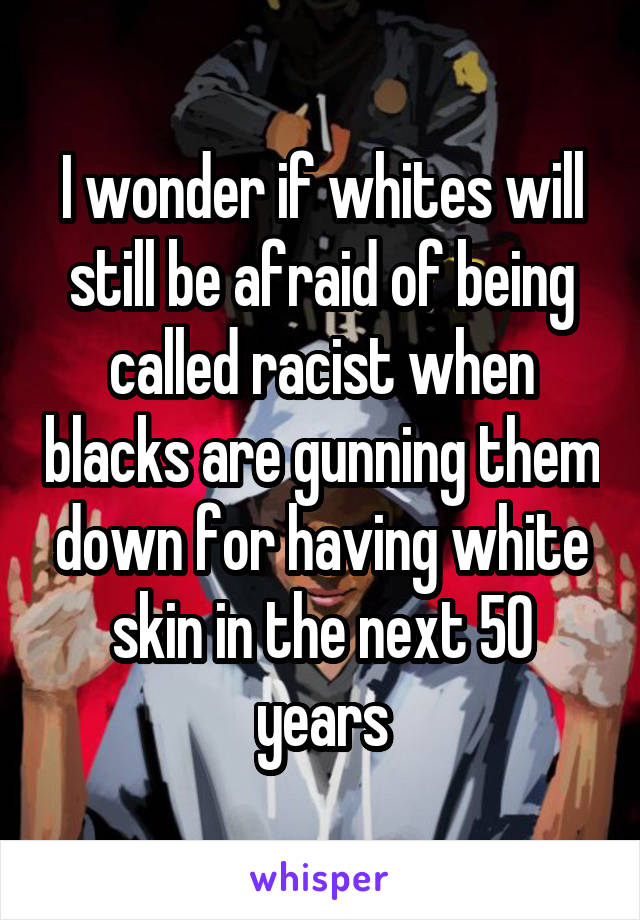 I wonder if whites will still be afraid of being called racist when blacks are gunning them down for having white skin in the next 50 years