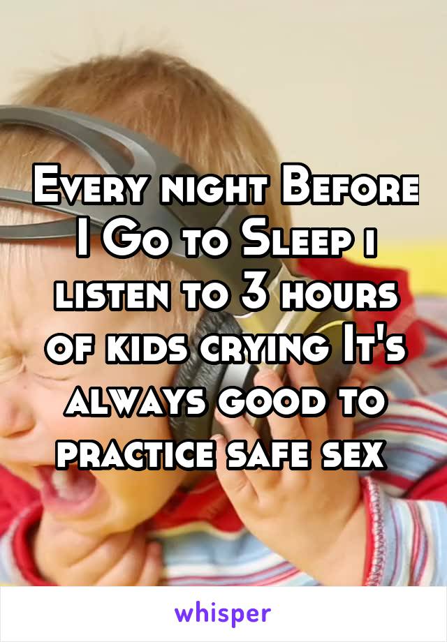Every night Before I Go to Sleep i listen to 3 hours of kids crying It's always good to practice safe sex 