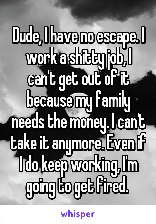 Dude, I have no escape. I work a shitty job, I can't get out of it because my family needs the money. I can't take it anymore. Even if I do keep working, I'm going to get fired. 