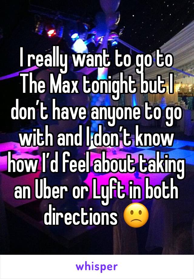 I really want to go to The Max tonight but I don’t have anyone to go with and I don’t know how I’d feel about taking an Uber or Lyft in both directions 🙁