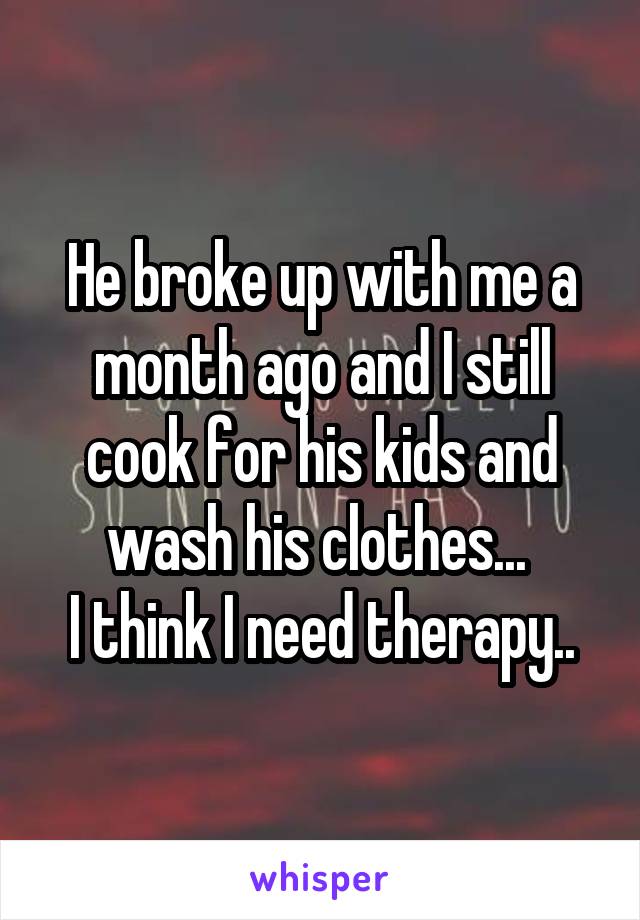 He broke up with me a month ago and I still cook for his kids and wash his clothes... 
I think I need therapy..