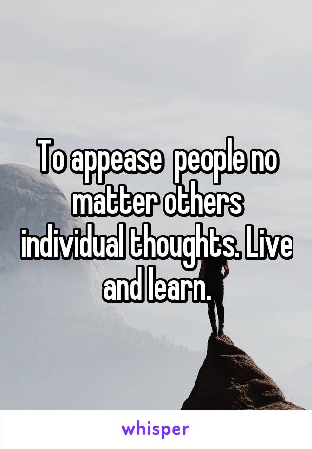 To appease  people no matter others individual thoughts. Live and learn.