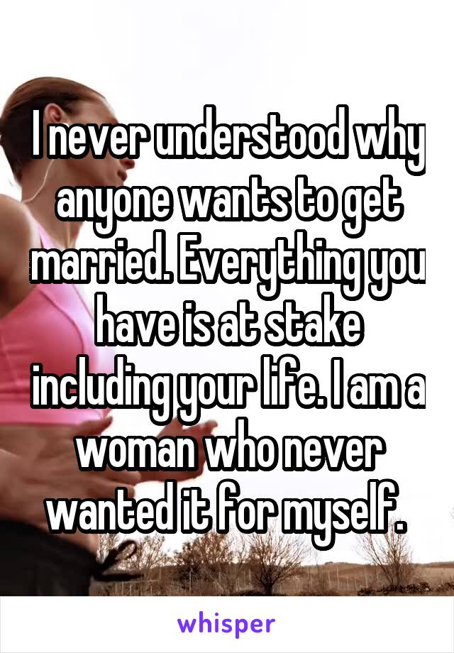 I never understood why anyone wants to get married. Everything you have is at stake including your life. I am a woman who never wanted it for myself. 