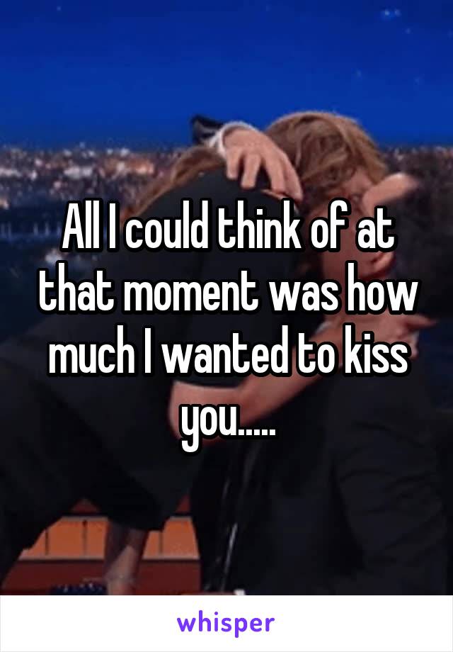 All I could think of at that moment was how much I wanted to kiss you.....