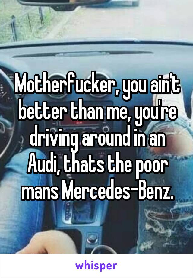 Motherfucker, you ain't better than me, you're driving around in an Audi, thats the poor mans Mercedes-Benz.