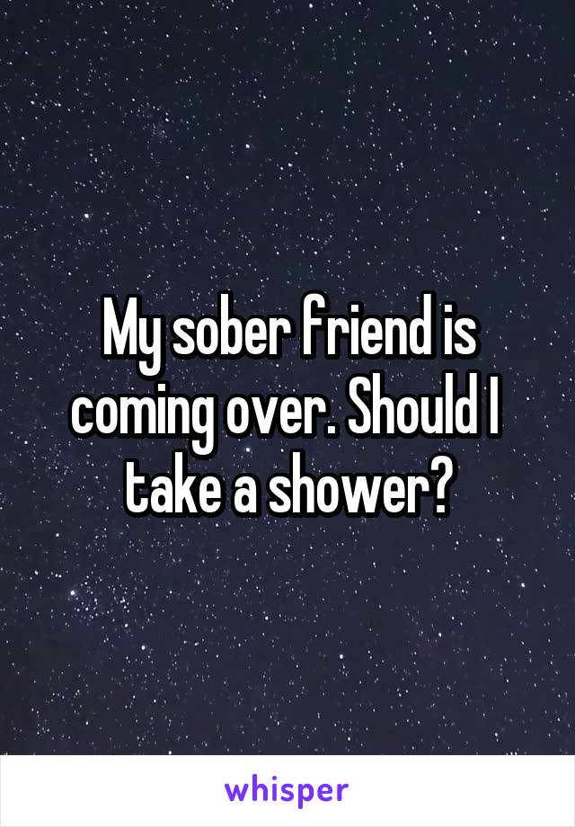 My sober friend is coming over. Should I  take a shower?