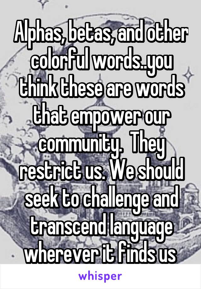 Alphas, betas, and other colorful words..you think these are words that empower our community.  They restrict us. We should seek to challenge and transcend language wherever it finds us 
