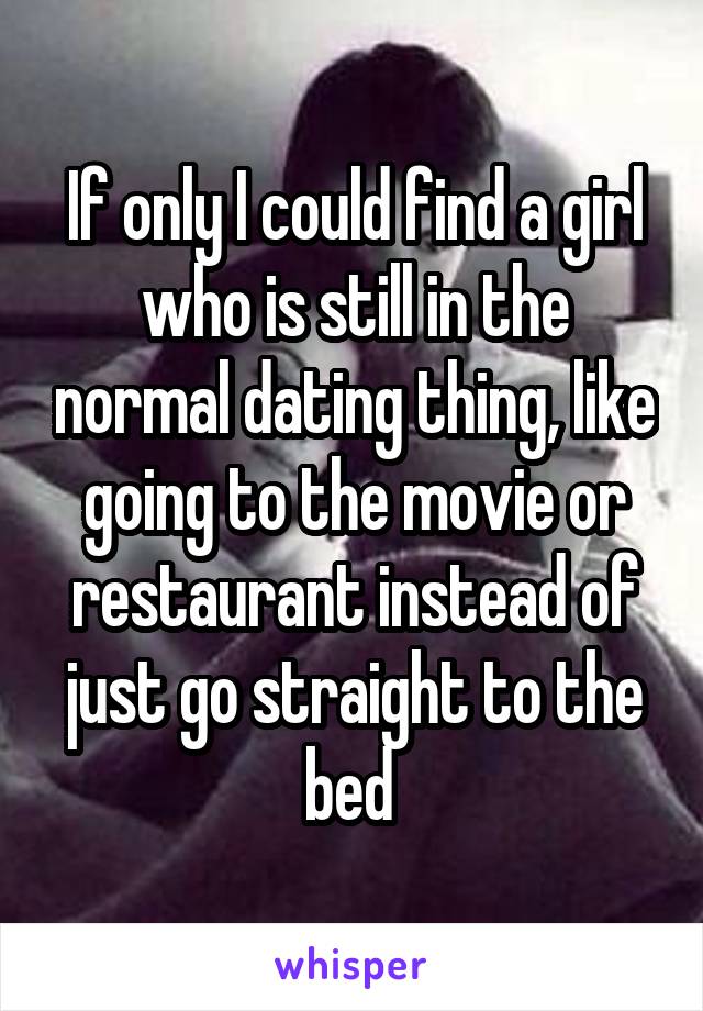 If only I could find a girl who is still in the normal dating thing, like going to the movie or restaurant instead of just go straight to the bed 