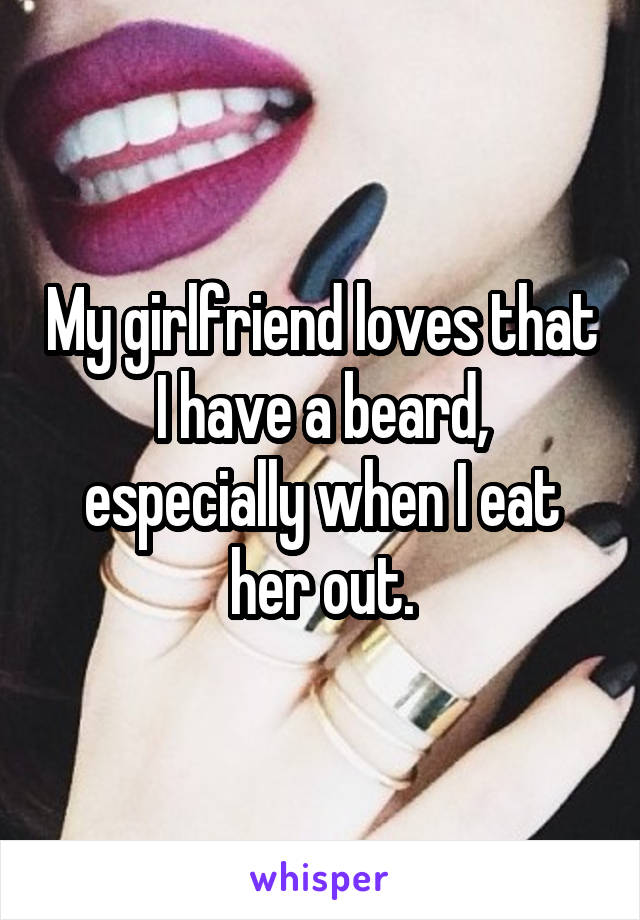 My girlfriend loves that I have a beard, especially when I eat her out.