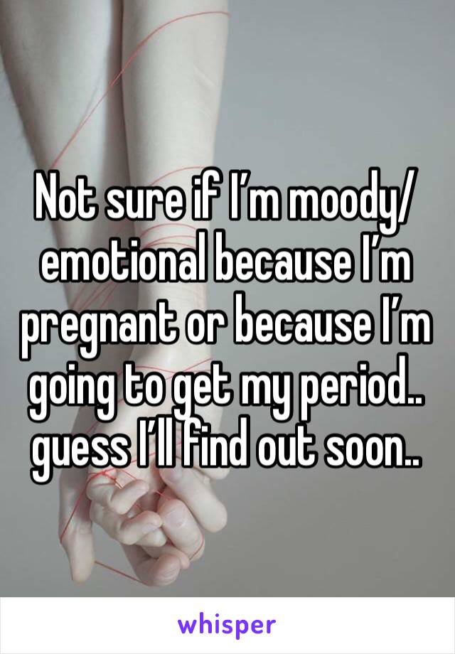 Not sure if I’m moody/emotional because I’m pregnant or because I’m going to get my period.. guess I’ll find out soon..