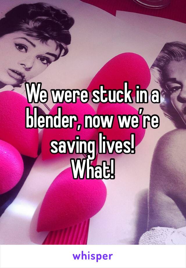 We were stuck in a blender, now we’re saving lives!
What!