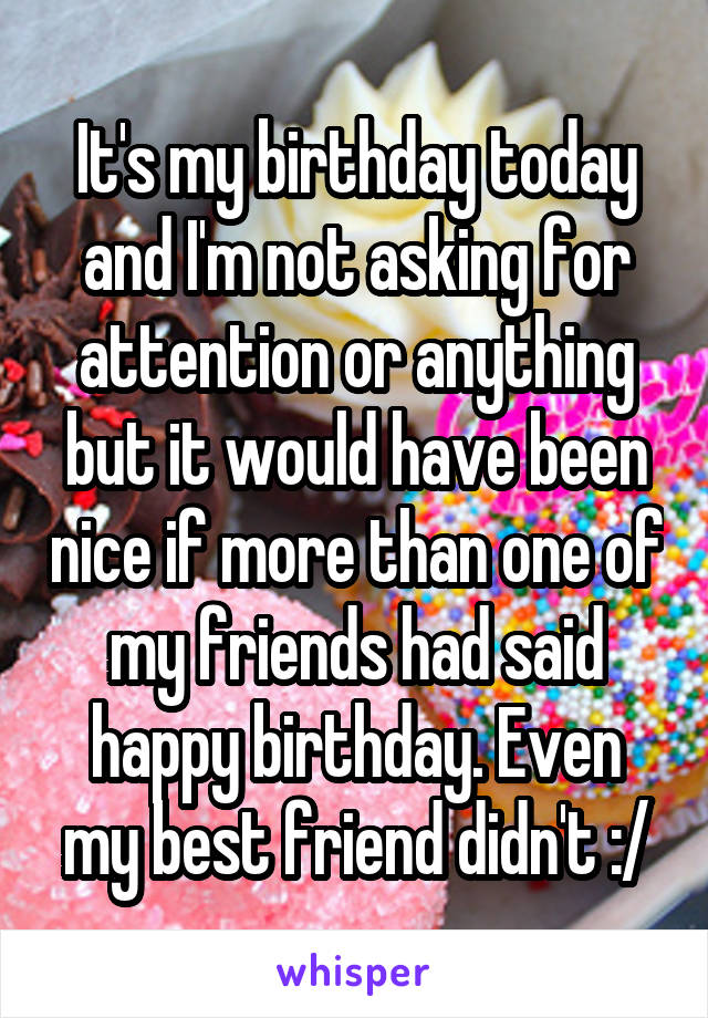 It's my birthday today and I'm not asking for attention or anything but it would have been nice if more than one of my friends had said happy birthday. Even my best friend didn't :/