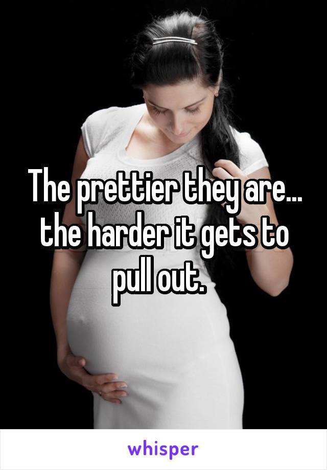 The prettier they are... the harder it gets to pull out.  