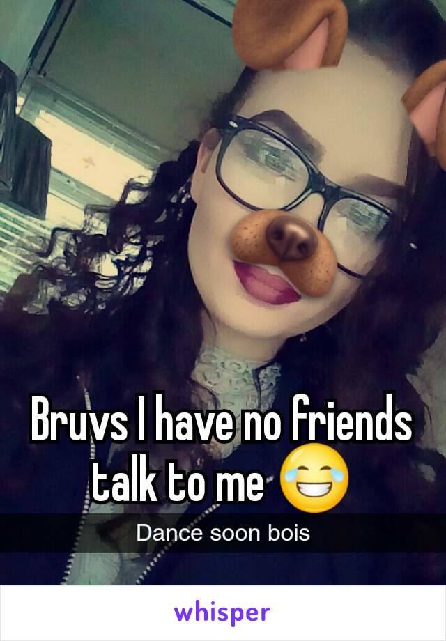 Bruvs I have no friends talk to me 😂