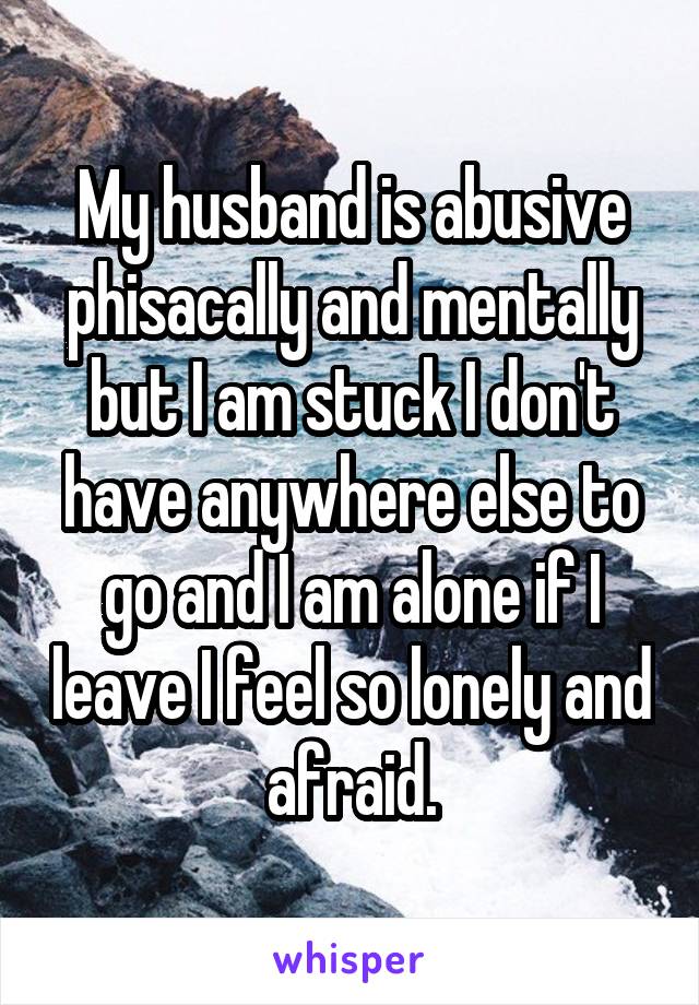 My husband is abusive phisacally and mentally but I am stuck I don't have anywhere else to go and I am alone if I leave I feel so lonely and afraid.