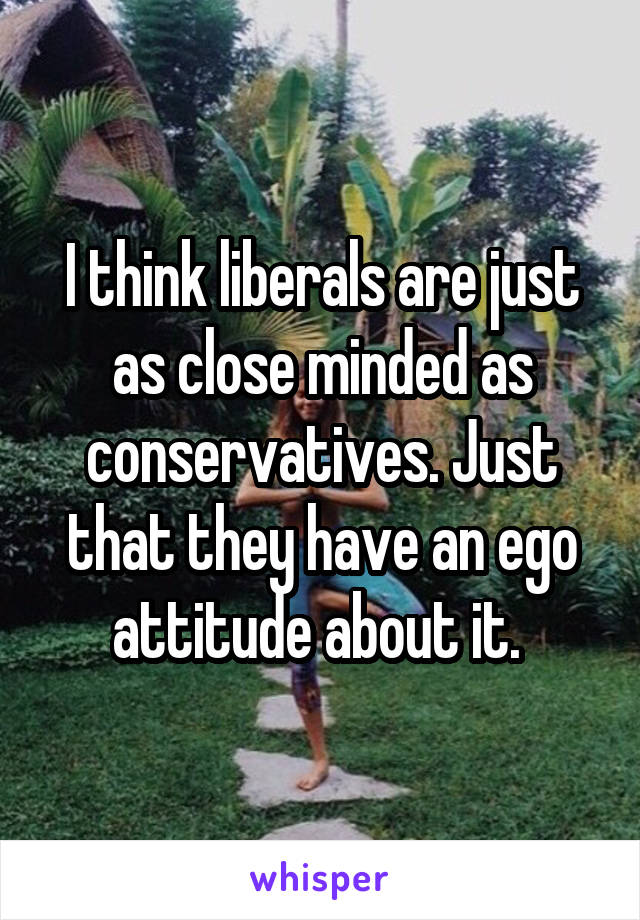 I think liberals are just as close minded as conservatives. Just that they have an ego attitude about it. 