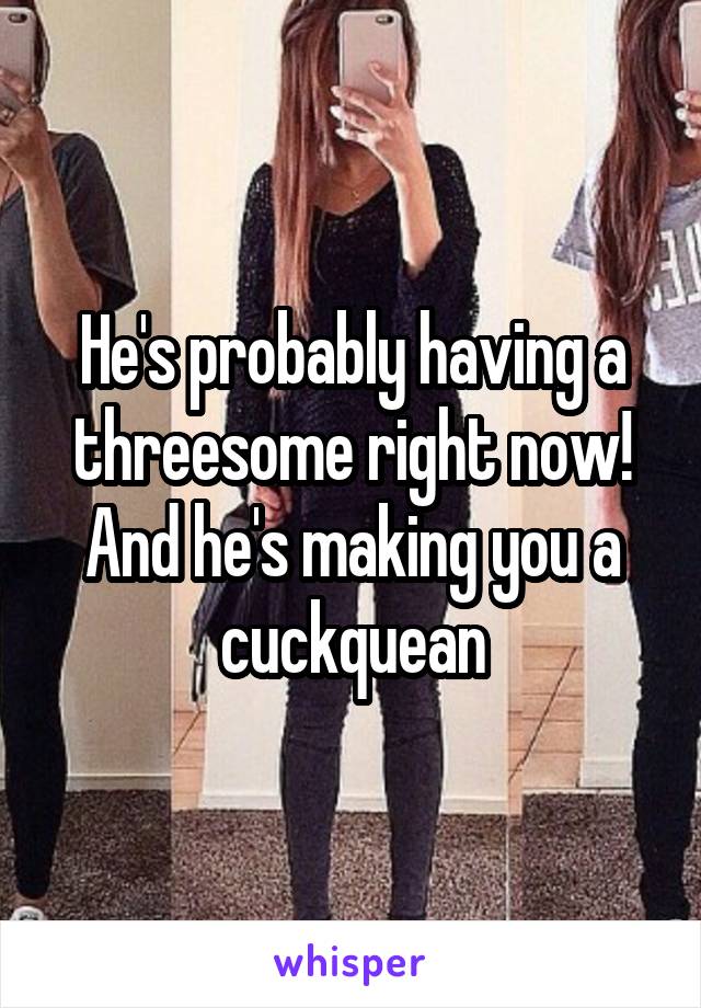 He's probably having a threesome right now! And he's making you a cuckquean