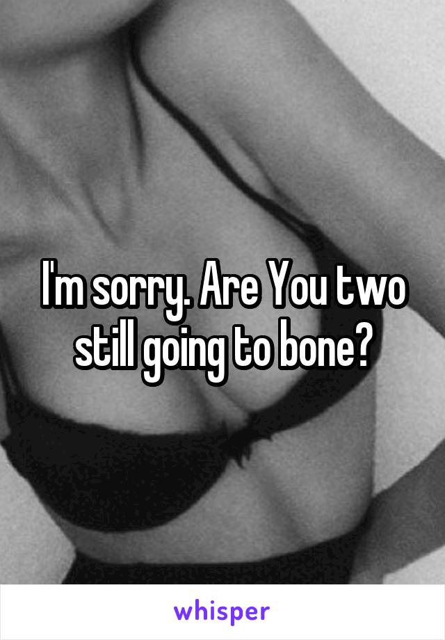 I'm sorry. Are You two still going to bone?