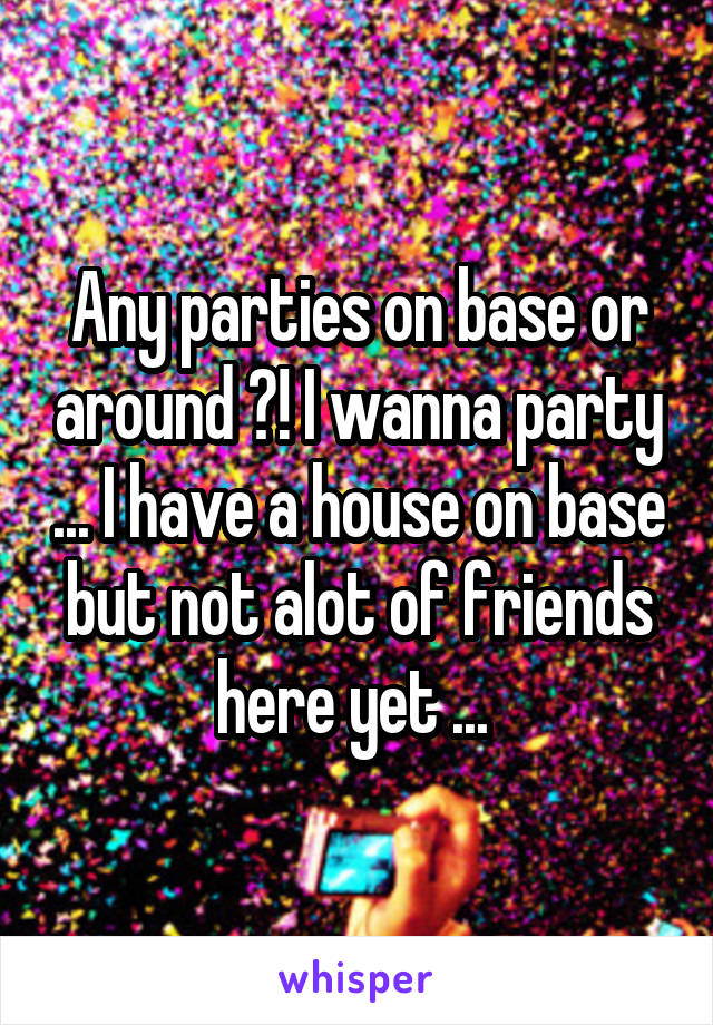 Any parties on base or around ?! I wanna party ... I have a house on base but not alot of friends here yet ... 