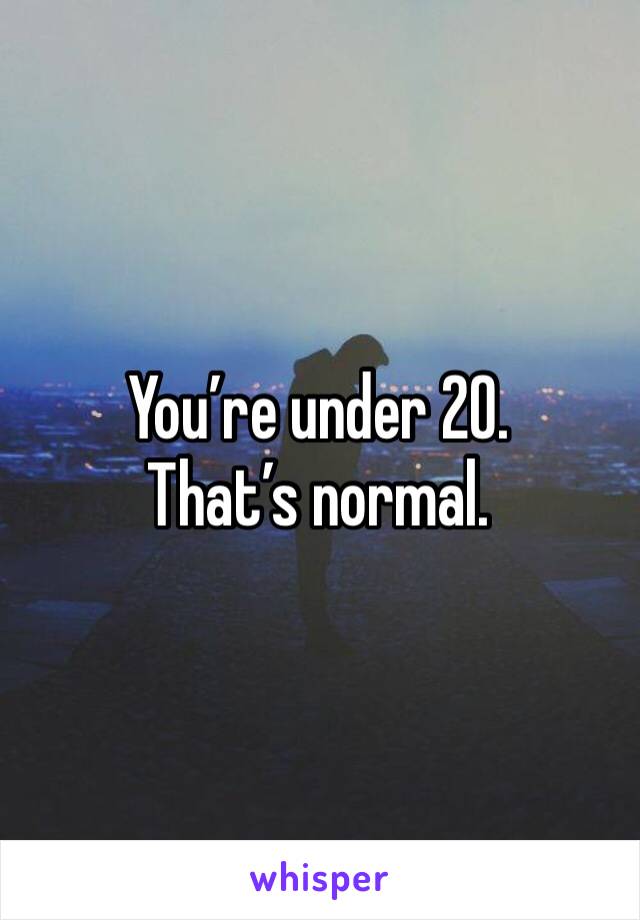 You’re under 20. That’s normal. 