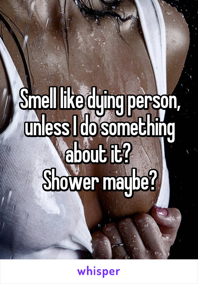 Smell like dying person, unless I do something about it? 
Shower maybe?