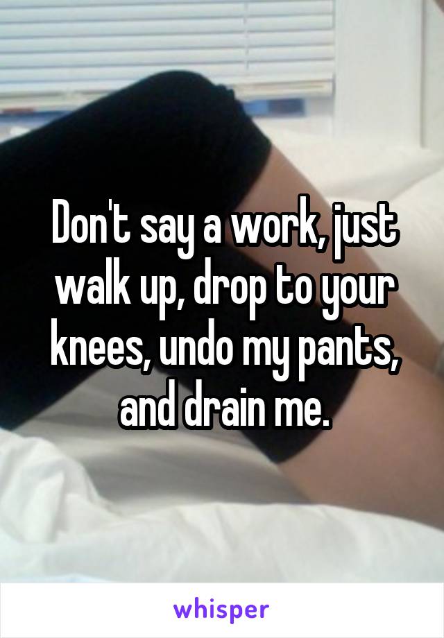 Don't say a work, just walk up, drop to your knees, undo my pants, and drain me.