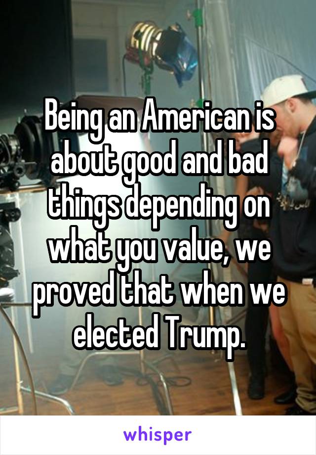 Being an American is about good and bad things depending on what you value, we proved that when we elected Trump.
